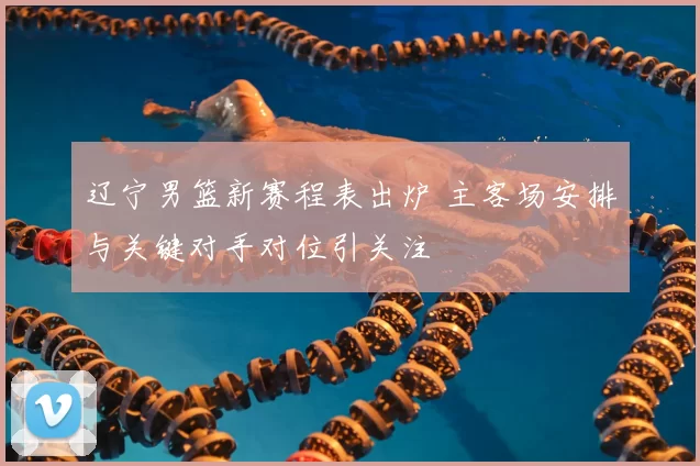 辽宁男篮新赛程表出炉 主客场安排与关键对手对位引关注