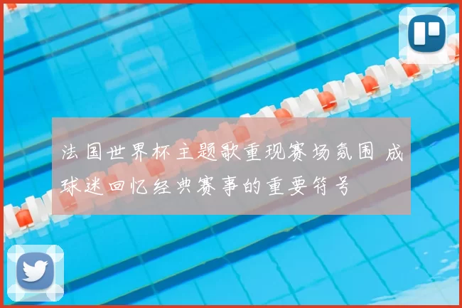 法国世界杯主题歌重现赛场氛围 成球迷回忆经典赛事的重要符号