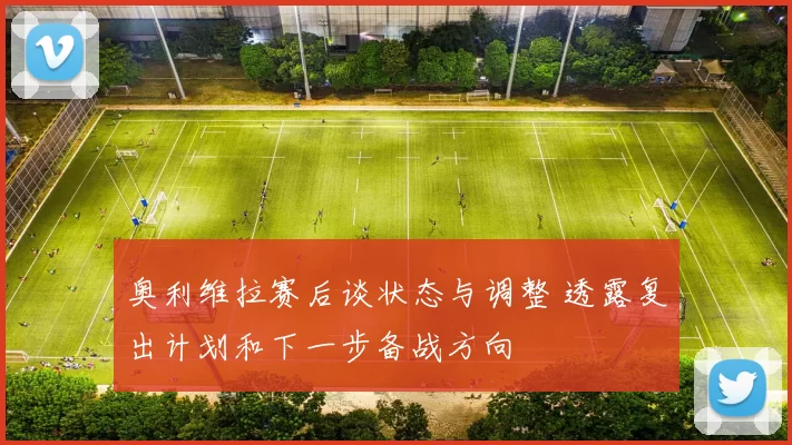 奥利维拉赛后谈状态与调整 透露复出计划和下一步备战方向