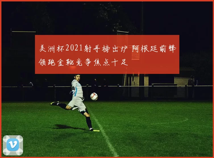 美洲杯2021射手榜出炉 阿根廷前锋领跑金靴竞争焦点十足