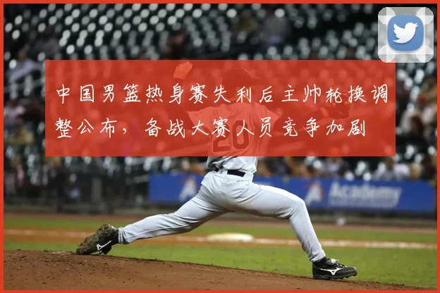 中国男篮热身赛失利后主帅轮换调整公布,备战大赛人员竞争加剧