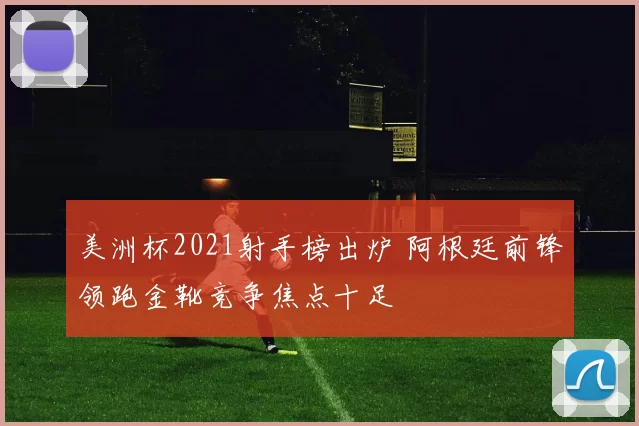 美洲杯2021射手榜出炉 阿根廷前锋领跑金靴竞争焦点十足