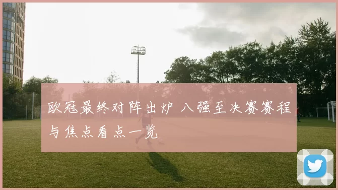 欧冠最终对阵出炉 八强至决赛赛程与焦点看点一览