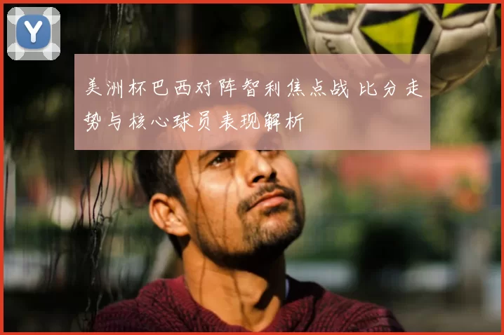 美洲杯巴西对阵智利焦点战 比分走势与核心球员表现解析