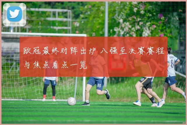 欧冠最终对阵出炉 八强至决赛赛程与焦点看点一览