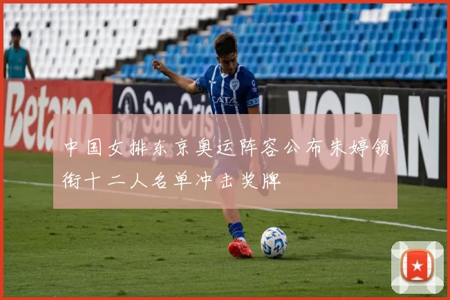 中国女排东京奥运阵容公布朱婷领衔十二人名单冲击奖牌