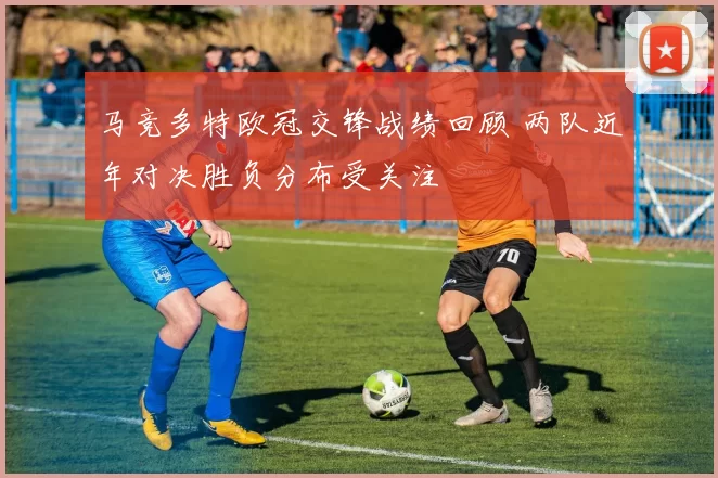 马竞多特欧冠交锋战绩回顾 两队近年对决胜负分布受关注