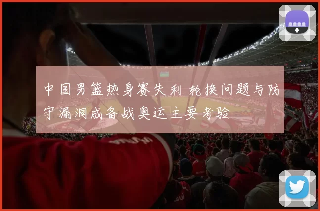 中国男篮热身赛失利 轮换问题与防守漏洞成备战奥运主要考验