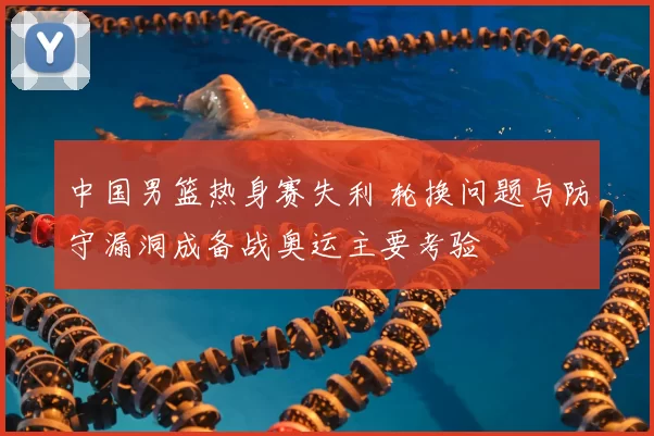 中国男篮热身赛失利 轮换问题与防守漏洞成备战奥运主要考验