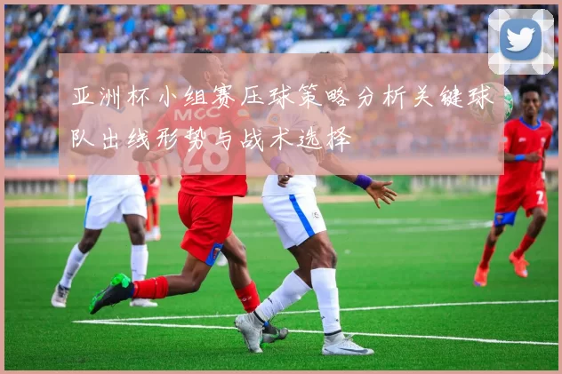 亚洲杯小组赛压球策略分析关键球队出线形势与战术选择