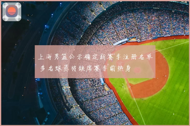 上海男篮公示确定新赛季注册名单 多名球员将缺席赛季前热身