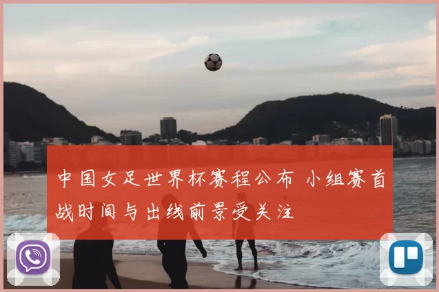 中国女足世界杯赛程公布 小组赛首战时间与出线前景受关注