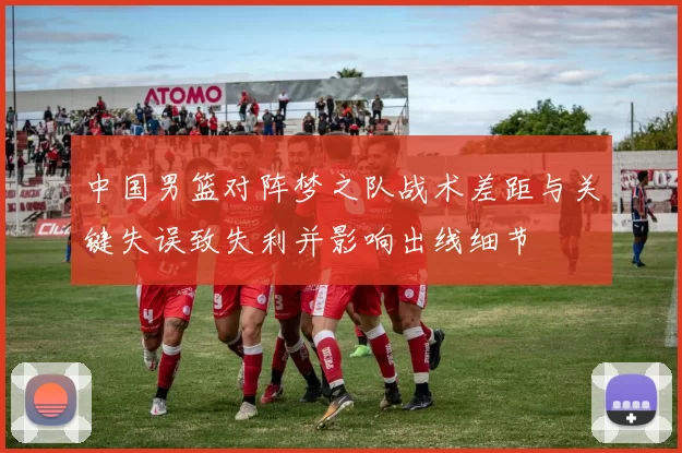 中国男篮对阵梦之队战术差距与关键失误致失利并影响出线细节