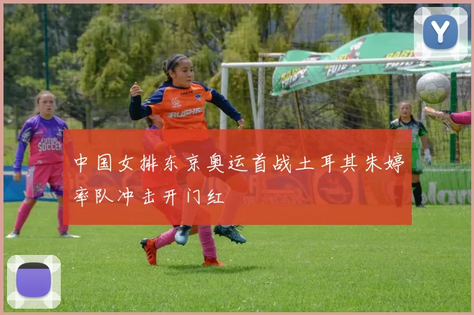 中国女排东京奥运首战土耳其朱婷率队冲击开门红