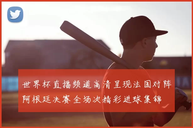 世界杯直播频道高清呈现法国对阵阿根廷决赛全场次精彩进球集锦