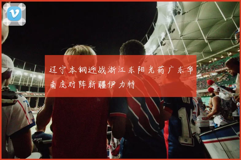 辽宁本钢迎战浙江东阳光药广东华南虎对阵新疆伊力特