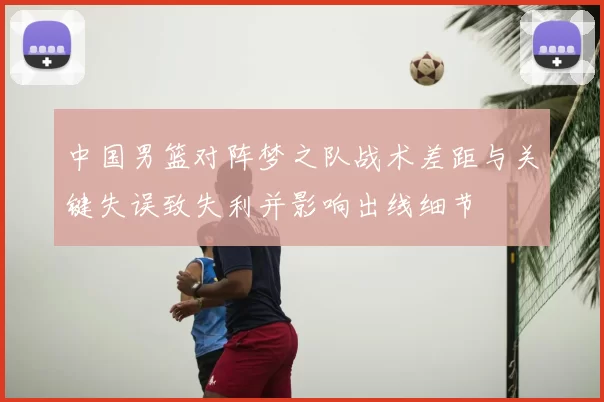 中国男篮对阵梦之队战术差距与关键失误致失利并影响出线细节