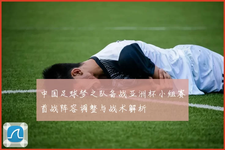中国足球梦之队备战亚洲杯小组赛首战阵容调整与战术解析