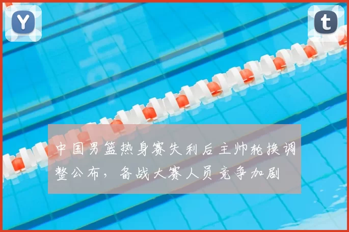 中国男篮热身赛失利后主帅轮换调整公布,备战大赛人员竞争加剧