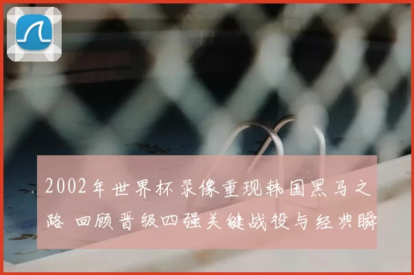 2002年世界杯录像重现韩国黑马之路 回顾晋级四强关键战役与经典瞬间