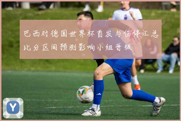 巴西对德国世界杯首发与伤停汇总比分区间预测影响小组晋级