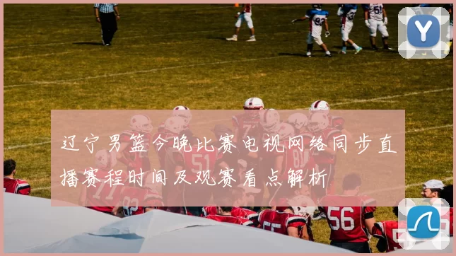 辽宁男篮今晚比赛电视网络同步直播赛程时间及观赛看点解析
