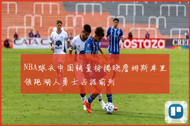 NBA球衣中国销量榜揭晓詹姆斯库里领跑湖人勇士占据前列