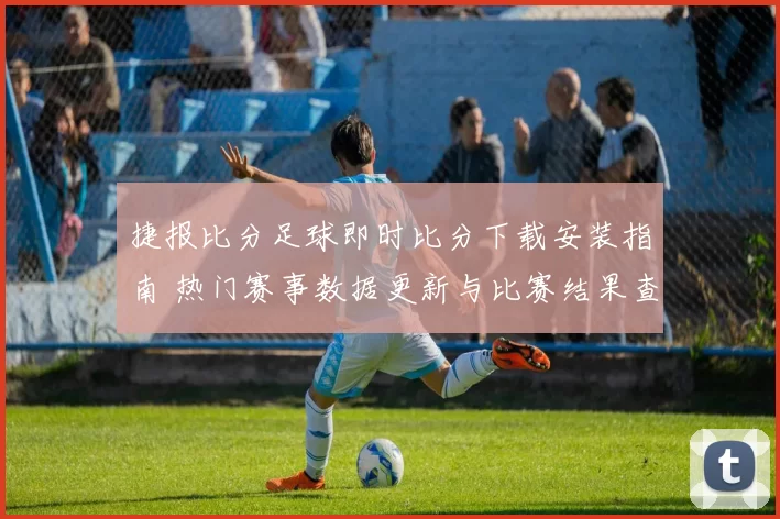 捷报比分足球即时比分下载安装指南 热门赛事数据更新与比赛结果查询更便捷