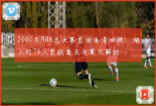 2001年NBA总决赛首场高清回顾：湖人对76人首战看点与赛况解析