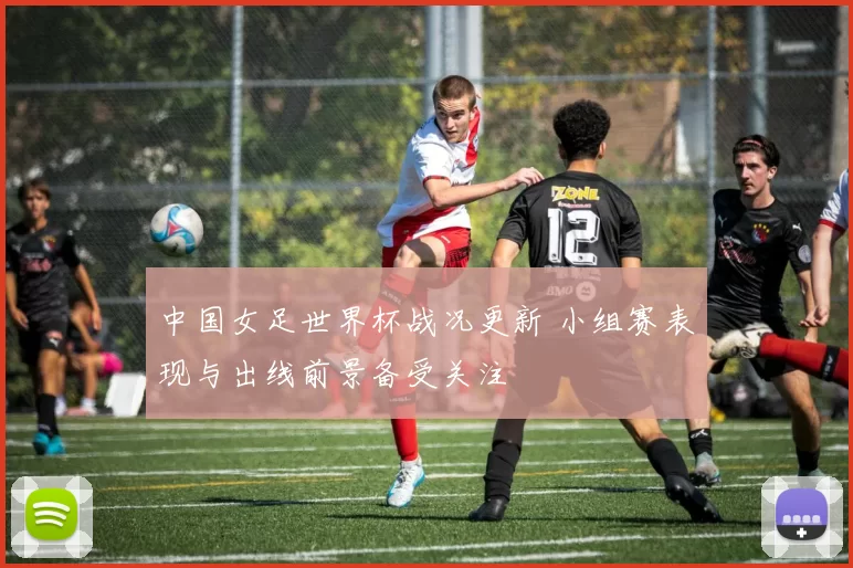 中国女足世界杯战况更新 小组赛表现与出线前景备受关注