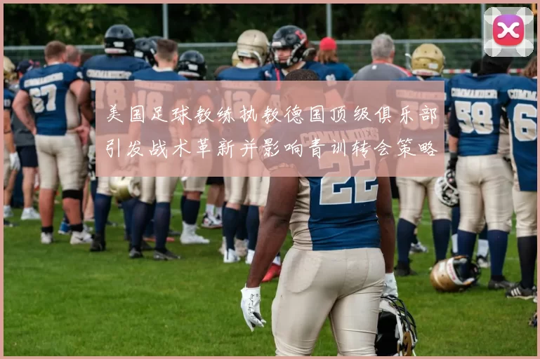美国足球教练执教德国顶级俱乐部引发战术革新并影响青训转会策略