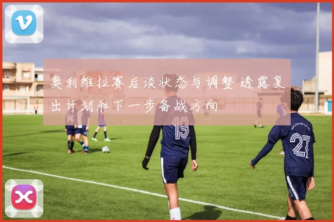 奥利维拉赛后谈状态与调整 透露复出计划和下一步备战方向