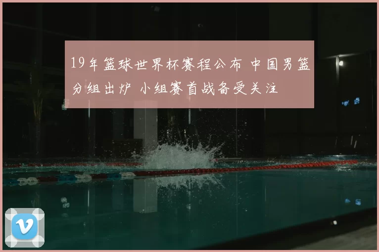 19年篮球世界杯赛程公布 中国男篮分组出炉 小组赛首战备受关注