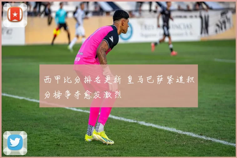 西甲比分排名更新 皇马巴萨紧追积分榜争夺愈发激烈