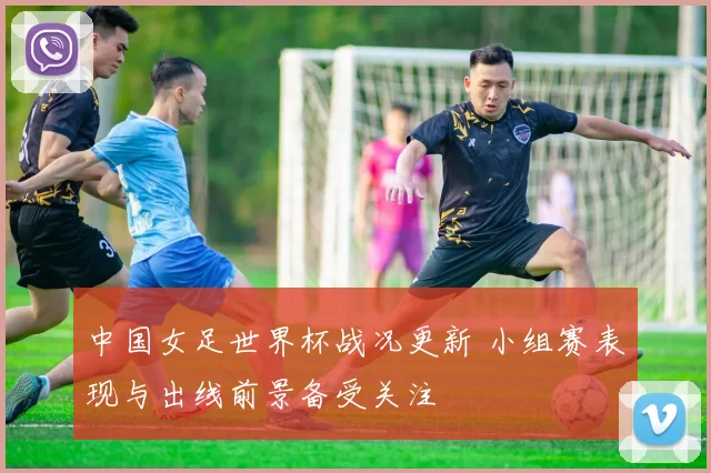 中国女足世界杯战况更新 小组赛表现与出线前景备受关注