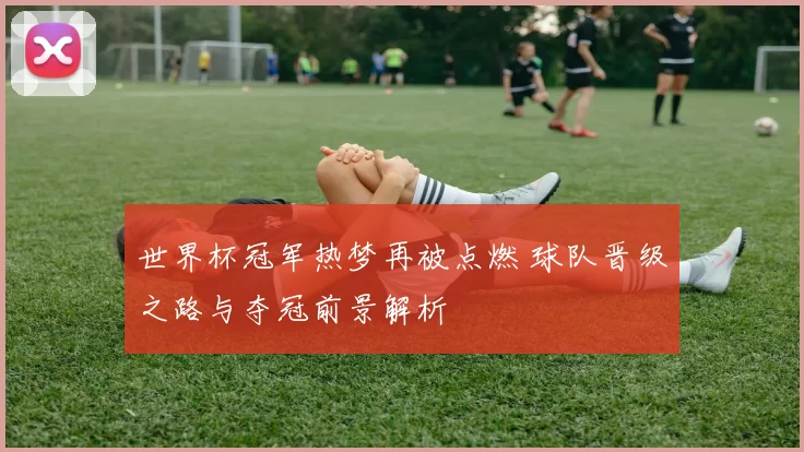 世界杯冠军热梦再被点燃 球队晋级之路与夺冠前景解析