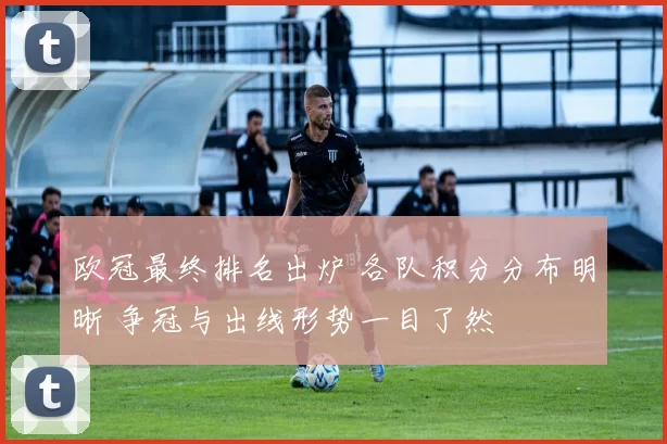 欧冠最终排名出炉 各队积分分布明晰 争冠与出线形势一目了然