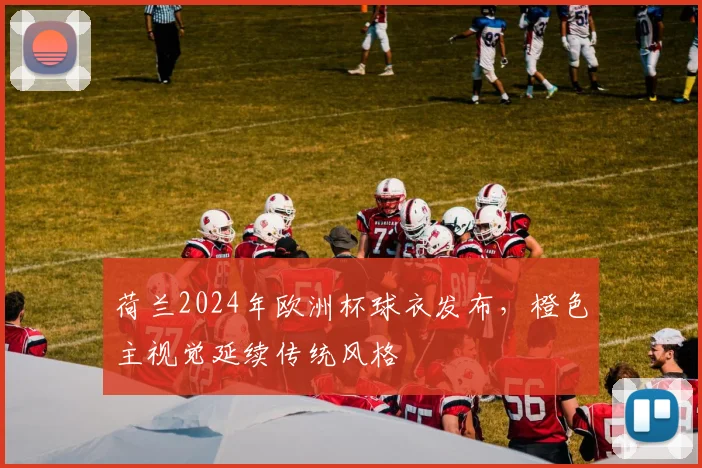 荷兰2024年欧洲杯球衣发布,橙色主视觉延续传统风格