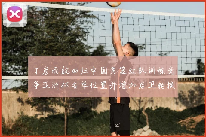 丁彦雨航回归中国男篮红队训练竞争亚洲杯名单位置并增加后卫轮换深度