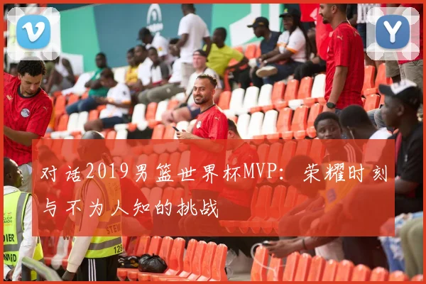对话2019男篮世界杯MVP:荣耀时刻与不为人知的挑战
