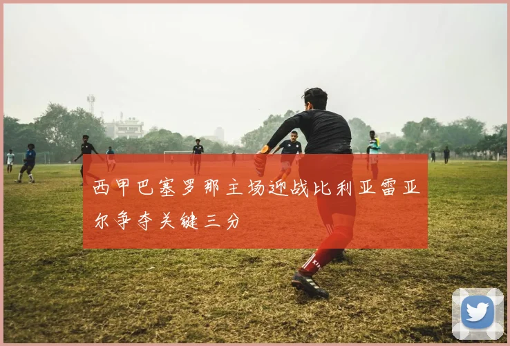 西甲巴塞罗那主场迎战比利亚雷亚尔争夺关键三分