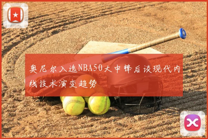 奥尼尔入选NBA50大中锋后谈现代内线技术演变趋势