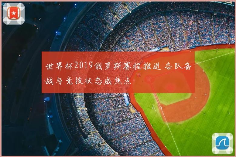 世界杯2019俄罗斯赛程推进 各队备战与竞技状态成焦点