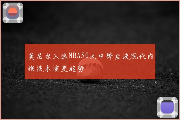 奥尼尔入选NBA50大中锋后谈现代内线技术演变趋势