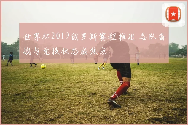 世界杯2019俄罗斯赛程推进 各队备战与竞技状态成焦点
