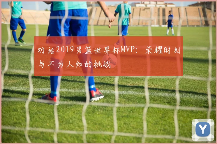 对话2019男篮世界杯MVP:荣耀时刻与不为人知的挑战