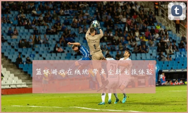 篮球游戏在线玩 带来全新竞技体验
